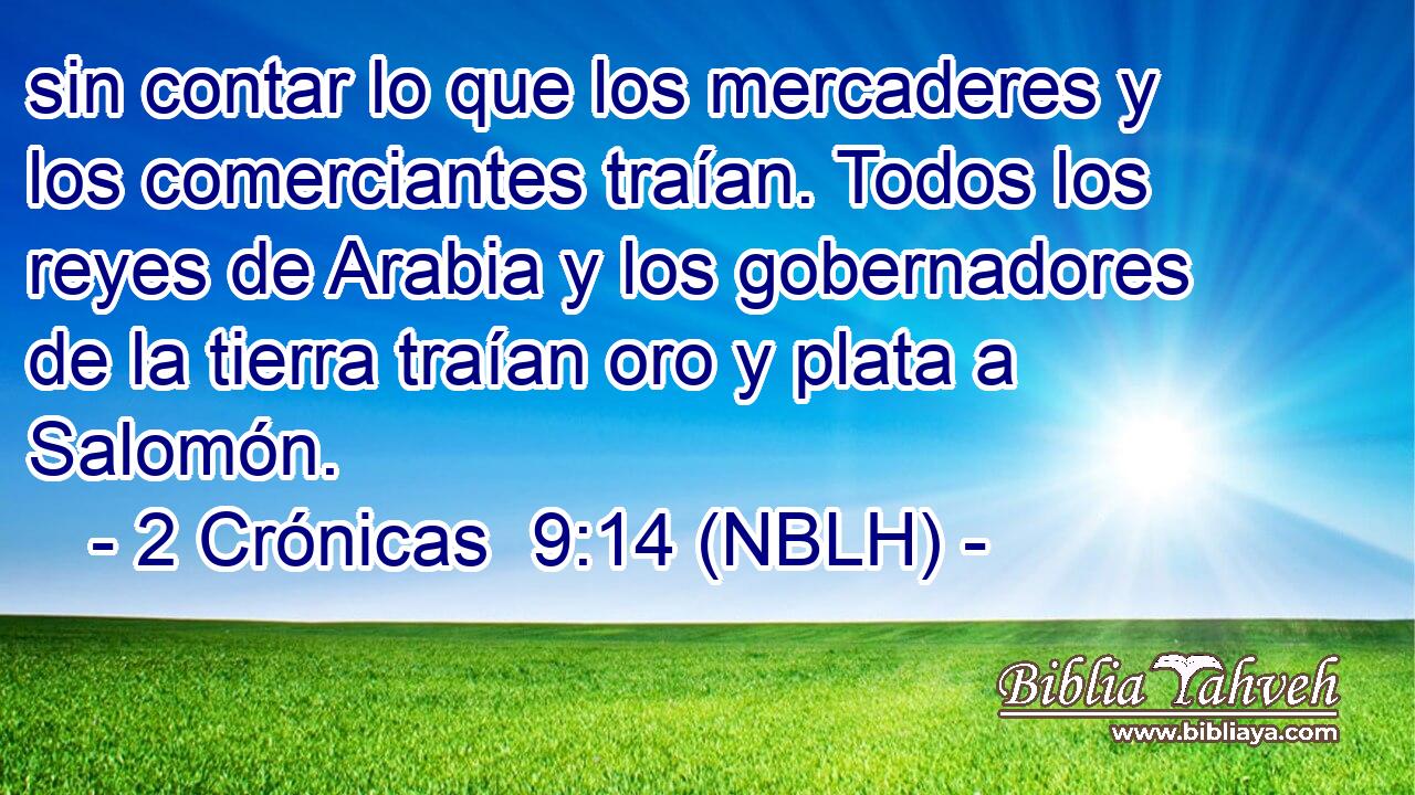  sin contar lo que los mercaderes y los comerciantes traían. Todos los reyes de Arabia y los gobernadores de la tierra traían oro y plata a Salomón. 