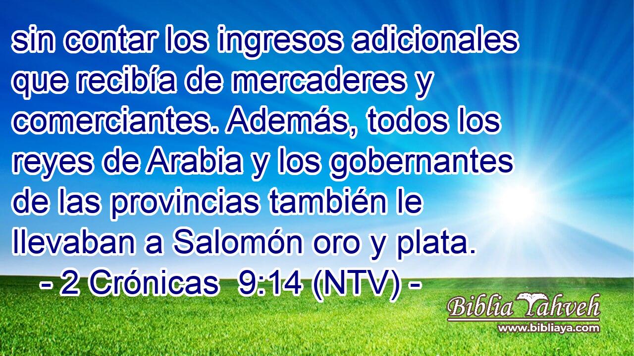 sin contar los ingresos adicionales que recibía de mercaderes y comerciantes. Además, todos los reyes de Arabia y los gobernantes de las provincias también le llevaban a Salomón oro y plata.