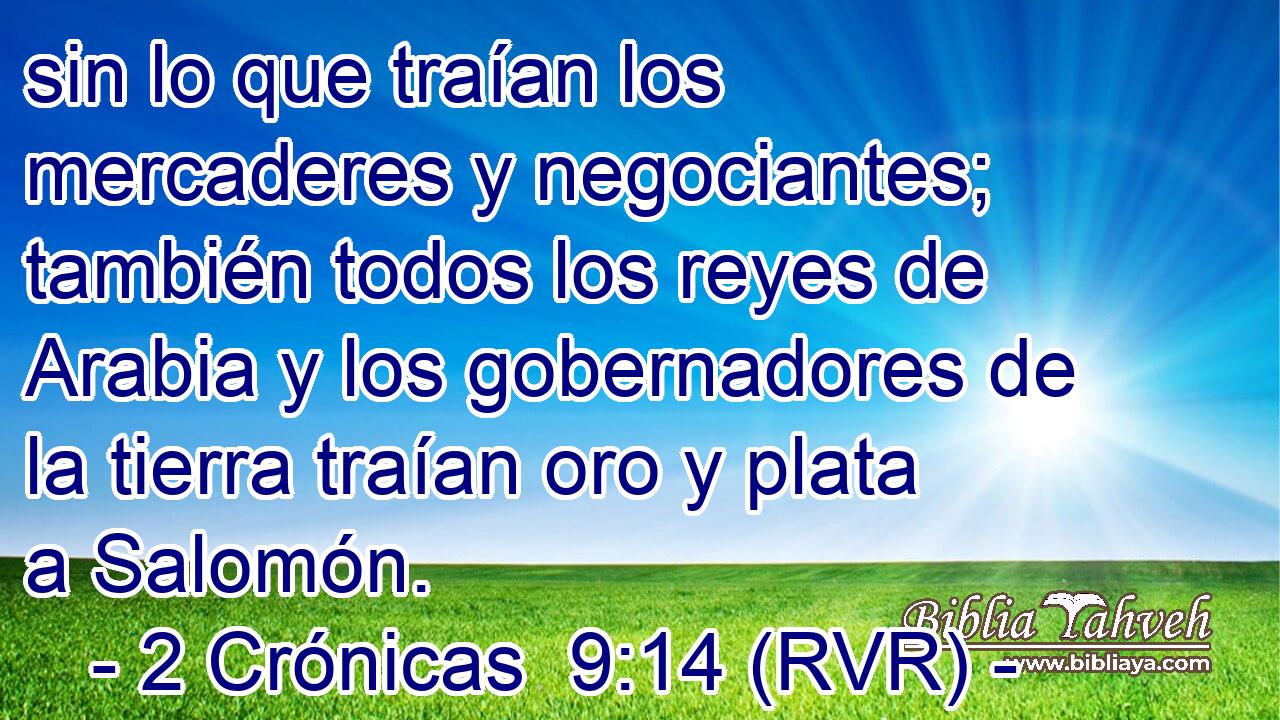sin lo que traían los mercaderes y negociantes; también todos los reyes de Arabia y los gobernadores de la tierra traían oro y plata a Salomón.