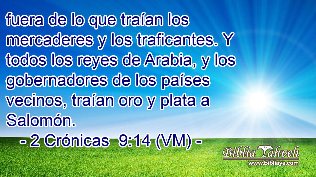  fuera de lo que traían los mercaderes y los traficantes. Y todos los reyes de Arabia, y los gobernadores de los países vecinos, traían oro y plata a Salomón. 