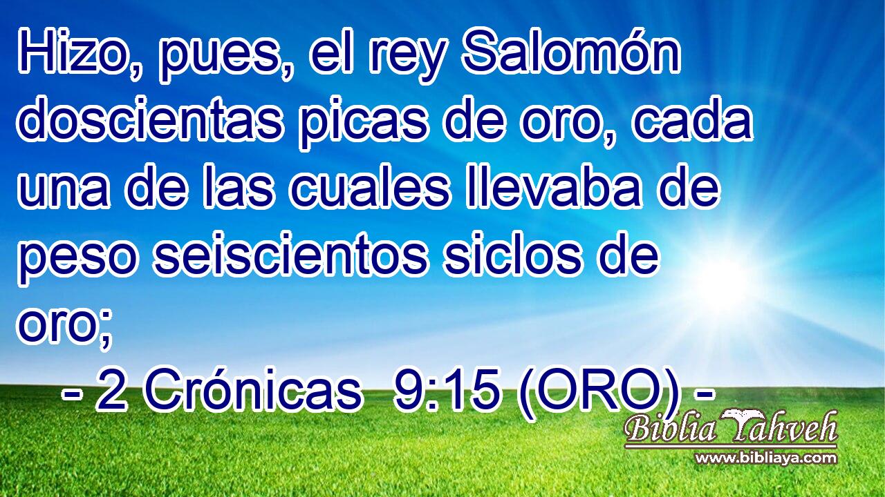  Hizo, pues, el rey Salomón doscientas picas de oro, cada una de las cuales llevaba de peso seiscientos siclos de oro; 