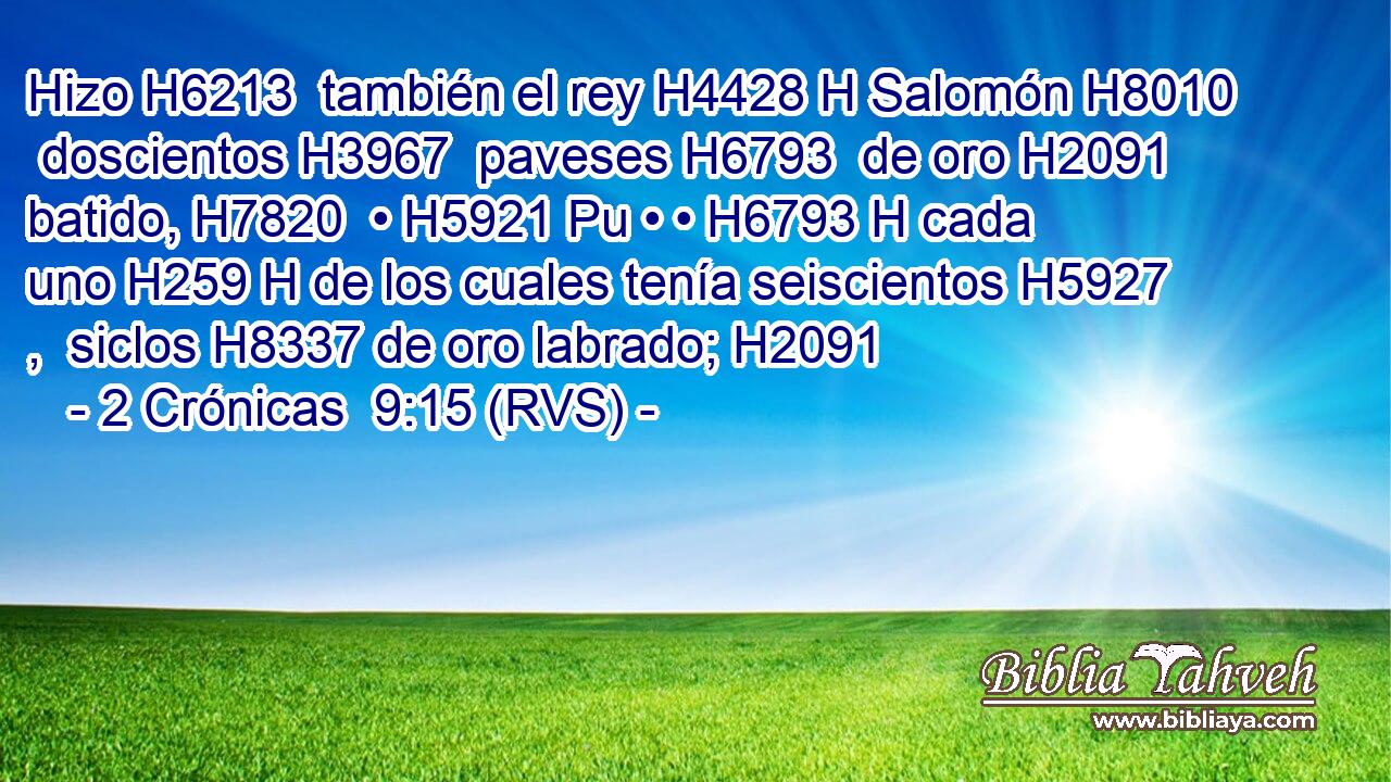 Hizo H6213  también el rey H4428 H Salomón H8010  doscientos H3967  paveses H6793  de oro H2091  batido, H7820  • H5921 Pu • • H6793 H cada uno H259 H de los cuales tenía seiscientos H5927 ,  siclos H8337 de oro labrado; H2091  