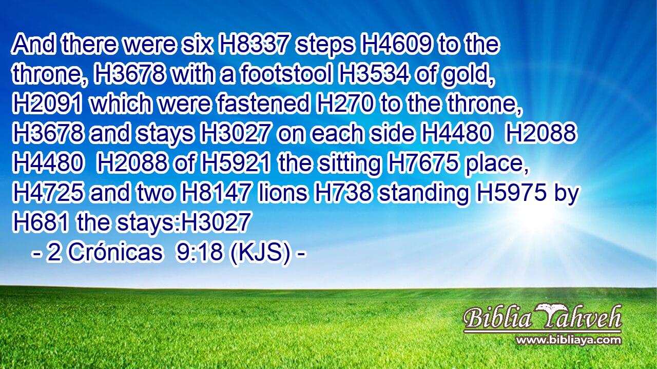 And there were six H8337 steps H4609 to the throne, H3678 with a footstool H3534 of gold, H2091 which were fastened H270 to the throne, H3678 and stays H3027 on each side H4480  H2088  H4480  H2088 of H5921 the sitting H7675 place, H4725 and two H8147 lions H738 standing H5975 by H681 the stays:H3027