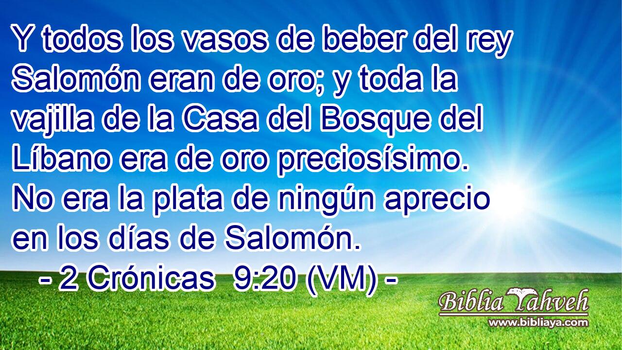 Y todos los vasos de beber del rey Salomón eran de oro; y toda la vajilla de la Casa del Bosque del Líbano era de oro preciosísimo. No era la plata de ningún aprecio en los días de Salomón. 