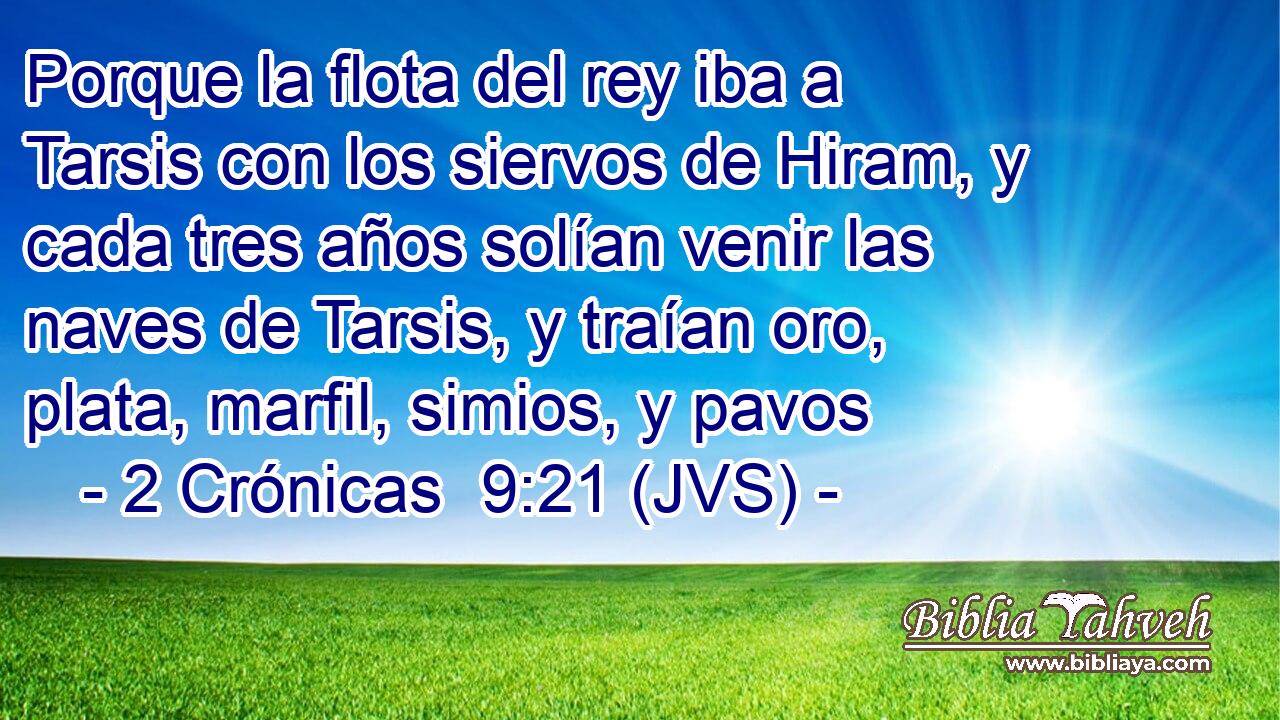 Porque la flota del rey iba a Tarsis con los siervos de Hiram, y cada tres años solían venir las naves de Tarsis, y traían oro, plata, marfil, simios, y pavos
