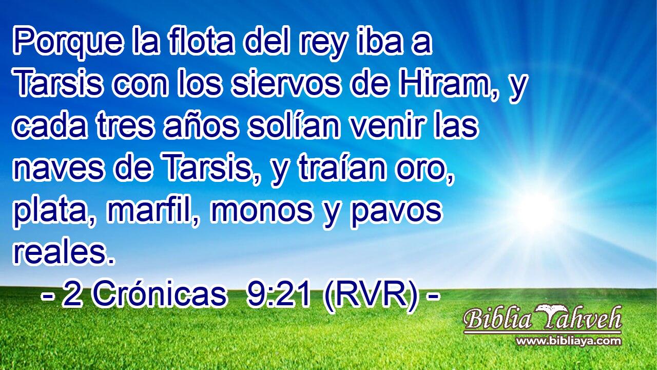 Porque la flota del rey iba a Tarsis con los siervos de Hiram, y cada tres años solían venir las naves de Tarsis, y traían oro, plata, marfil, monos y pavos reales.