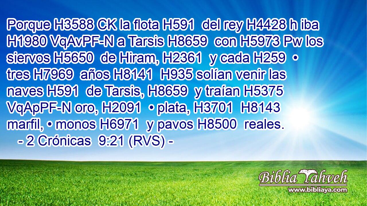 Porque H3588 CK la flota H591  del rey H4428 h iba H1980 VqAvPF-N a Tarsis H8659  con H5973 Pw los siervos H5650  de Hiram, H2361  y cada H259  • tres H7969  años H8141  H935 solían venir las naves H591  de Tarsis, H8659  y traían H5375 VqApPF-N oro, H2091  • plata, H3701  H8143 marfil, • monos H6971  y pavos H8500  reales. 