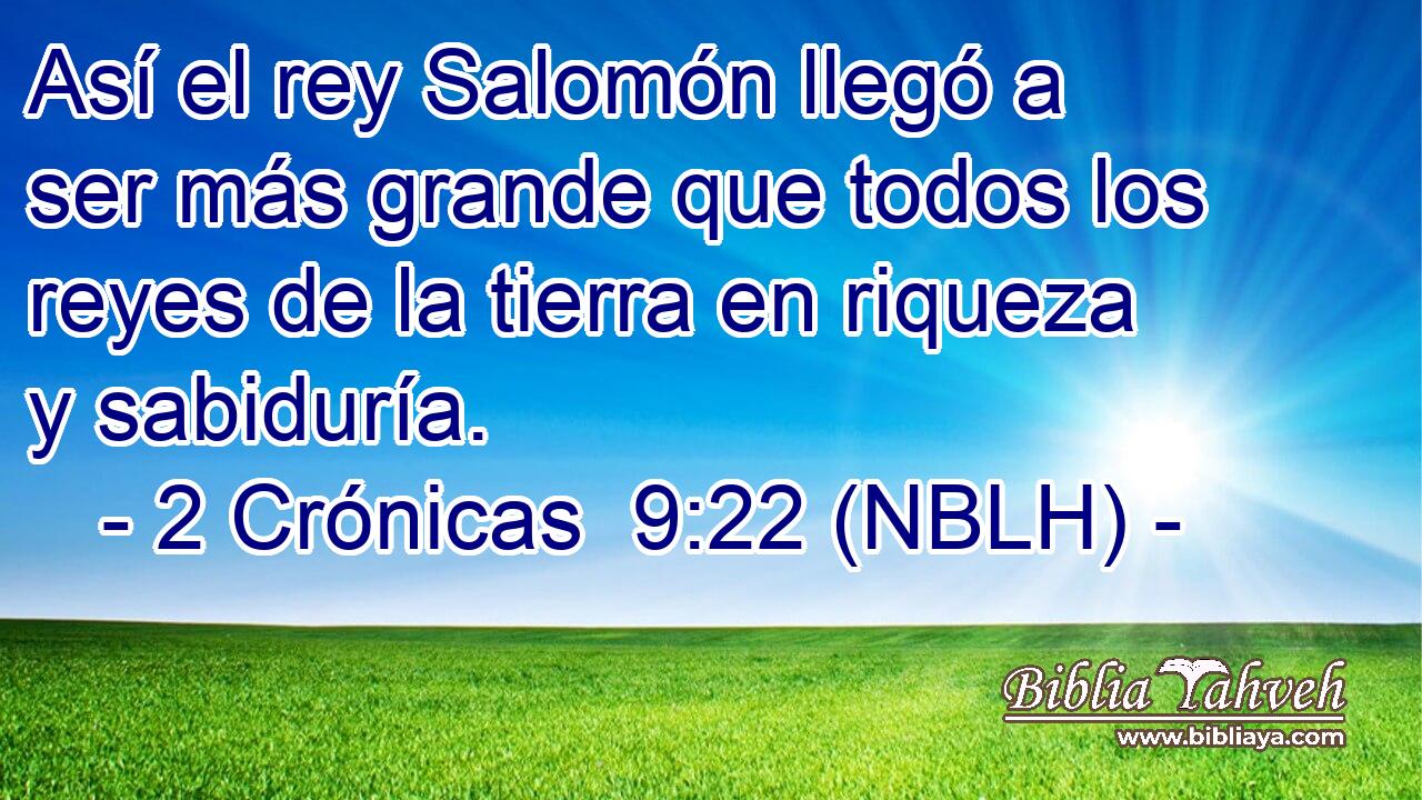  Así el rey Salomón llegó a ser más grande que todos los reyes de la tierra en riqueza y sabiduría. 