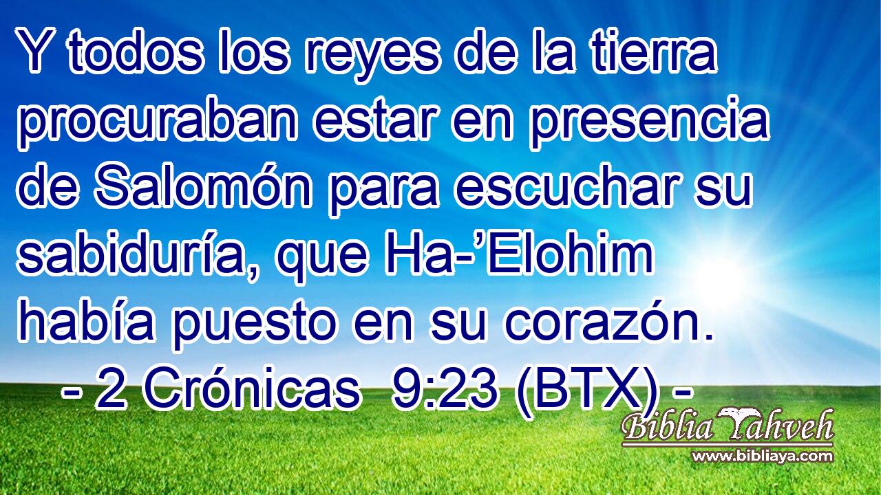 Y todos los reyes de la tierra procuraban estar en presencia de Salomón para escuchar su sabiduría, que Ha-’Elohim había puesto en su corazón.