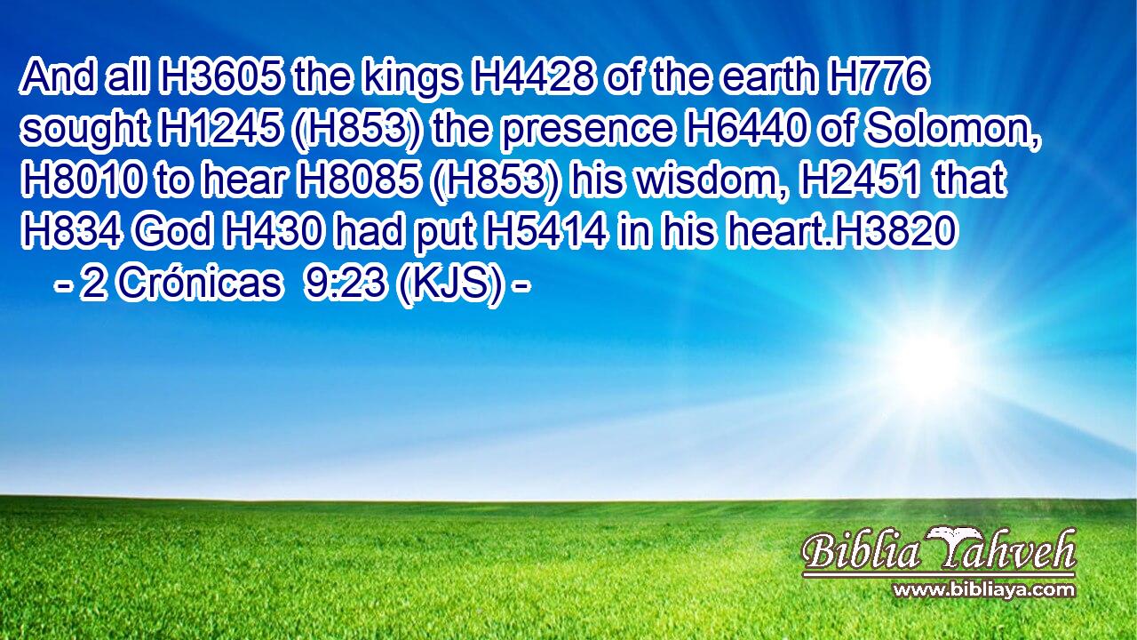 And all H3605 the kings H4428 of the earth H776 sought H1245 (H853) the presence H6440 of Solomon, H8010 to hear H8085 (H853) his wisdom, H2451 that H834 God H430 had put H5414 in his heart.H3820