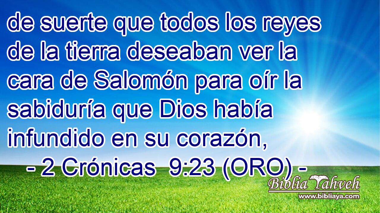  de suerte que todos los reyes de la tierra deseaban ver la cara de Salomón para oír la sabiduría que Dios había infundido en su corazón, 