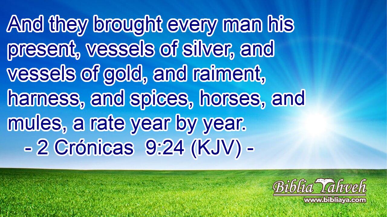 And they brought every man his present, vessels of silver, and vessels of gold, and raiment, harness, and spices, horses, and mules, a rate year by year.