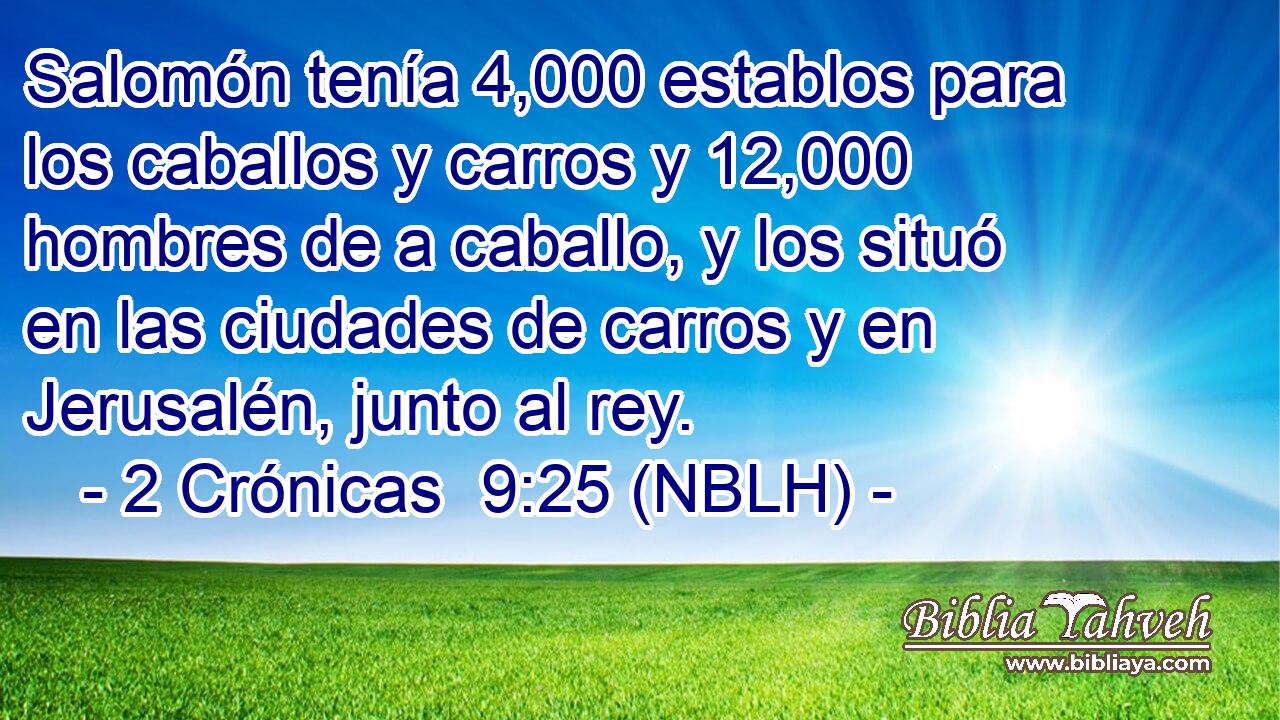  Salomón tenía 4,000 establos para los caballos y carros y 12,000 hombres de a caballo, y los situó en las ciudades de carros y en Jerusalén, junto al rey. 