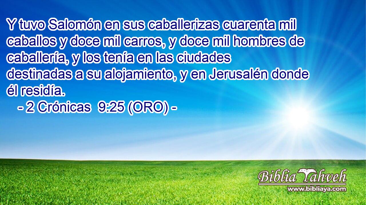  Y tuvo Salomón en sus caballerizas cuarenta mil caballos y doce mil carros, y doce mil hombres de caballería, y los tenía en las ciudades destinadas a su alojamiento, y en Jerusalén donde él residía. 