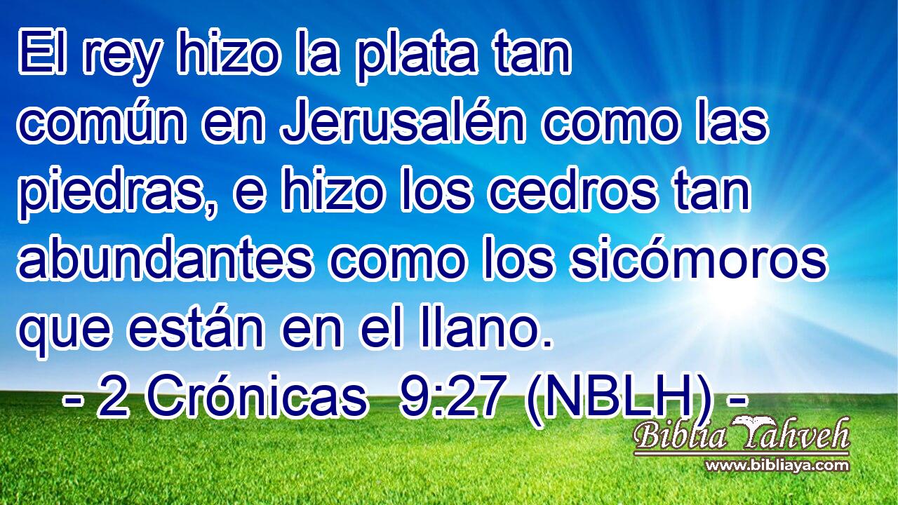  El rey hizo la plata tan común en Jerusalén como las piedras, e hizo los cedros tan abundantes como los sicómoros que están en el llano. 