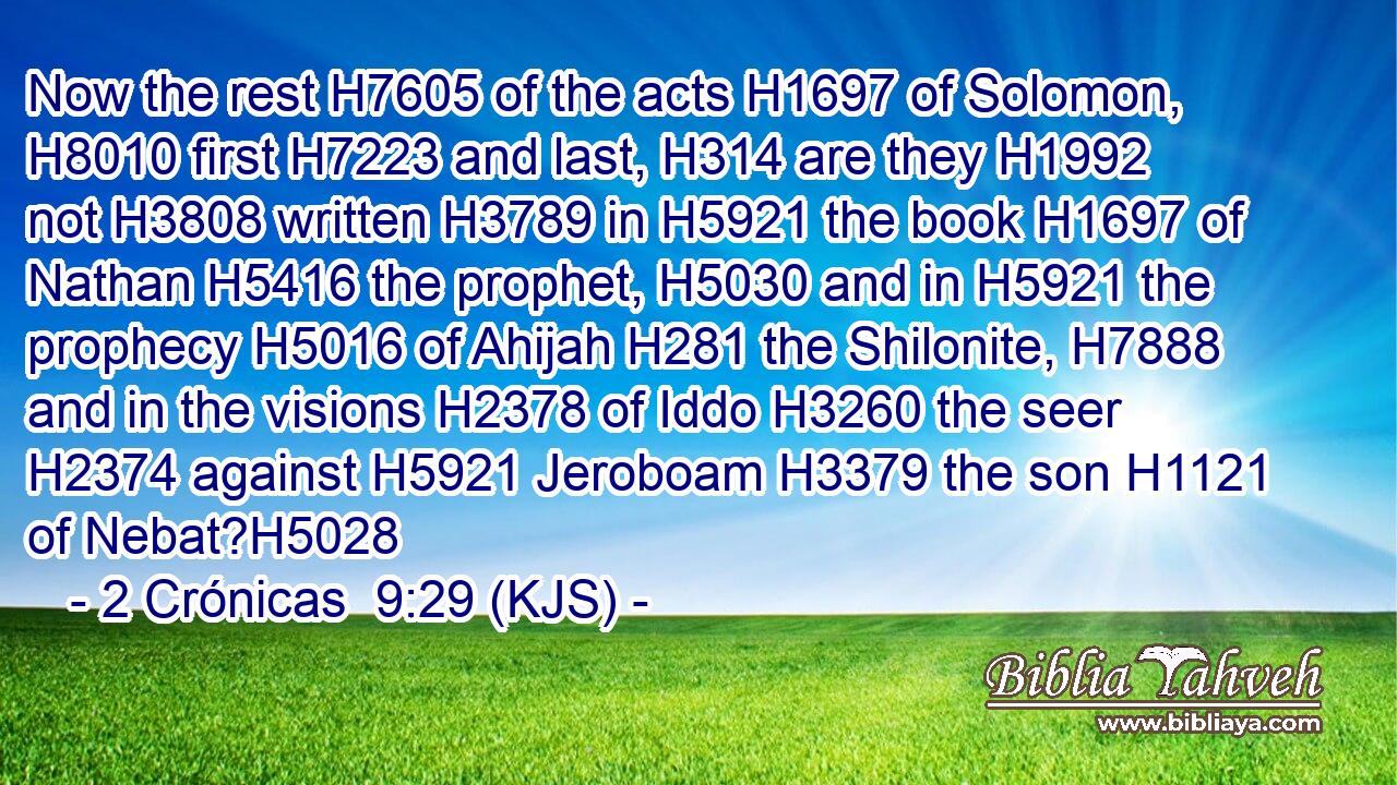 Now the rest H7605 of the acts H1697 of Solomon, H8010 first H7223 and last, H314 are they H1992 not H3808 written H3789 in H5921 the book H1697 of Nathan H5416 the prophet, H5030 and in H5921 the prophecy H5016 of Ahijah H281 the Shilonite, H7888 and in the visions H2378 of Iddo H3260 the seer H2374 against H5921 Jeroboam H3379 the son H1121 of Nebat?H5028