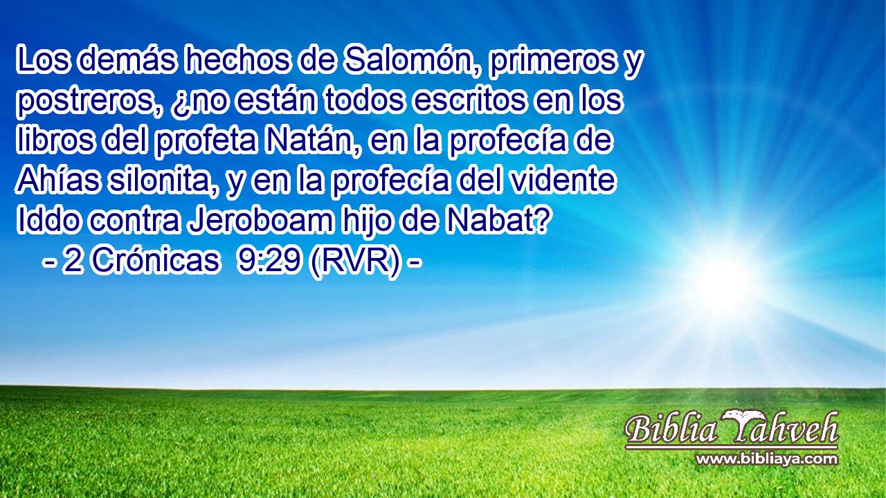 Los demás hechos de Salomón, primeros y postreros, ¿no están todos escritos en los libros del profeta Natán, en la profecía de Ahías silonita, y en la profecía del vidente Iddo contra Jeroboam hijo de Nabat?