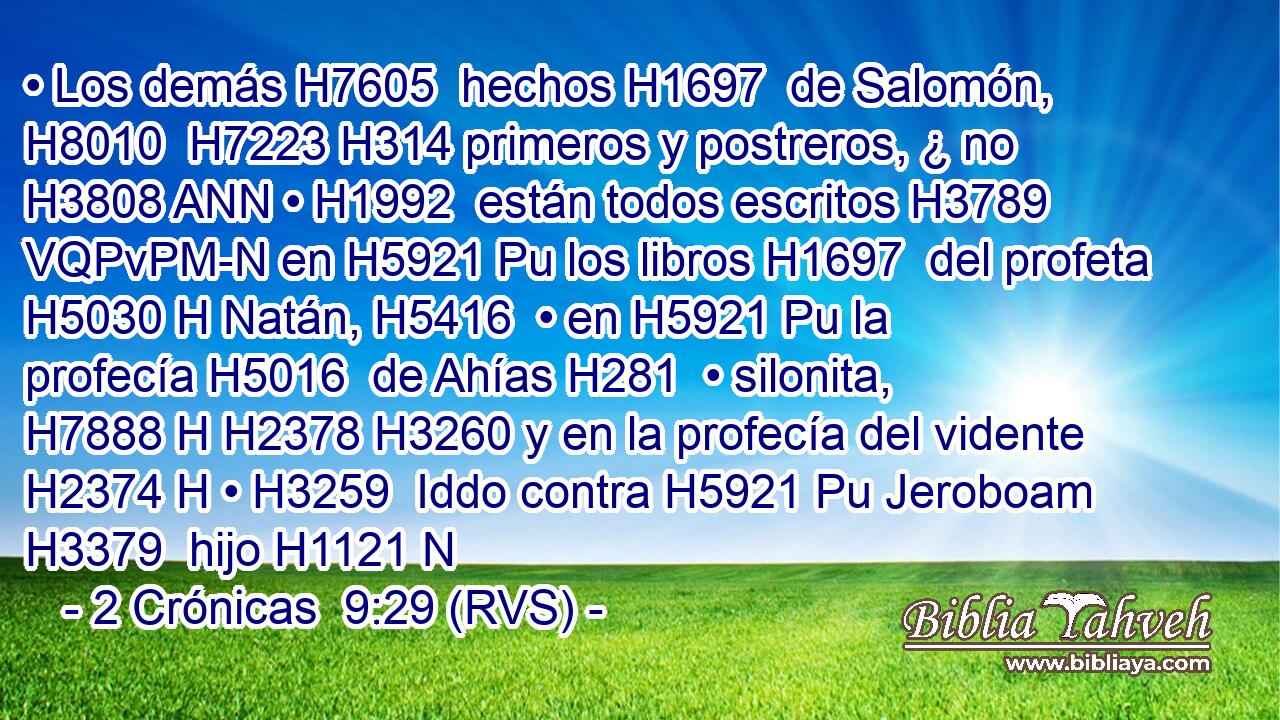 • Los demás H7605  hechos H1697  de Salomón, H8010  H7223 H314 primeros y postreros, ¿ no H3808 ANN • H1992  están todos escritos H3789 VQPvPM-N en H5921 Pu los libros H1697  del profeta H5030 H Natán, H5416  • en H5921 Pu la profecía H5016  de Ahías H281  • silonita, H7888 H H2378 H3260 y en la profecía del vidente H2374 H • H3259  Iddo contra H5921 Pu Jeroboam H3379  hijo H1121 N