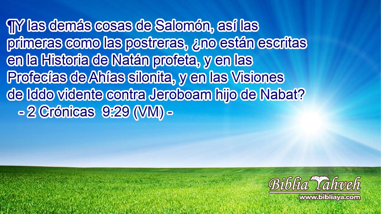  ¶Y las demás cosas de Salomón, así las primeras como las postreras, ¿no están escritas en la Historia de Natán profeta, y en las Profecías de Ahías silonita, y en las Visiones de Iddo vidente contra Jeroboam hijo de Nabat? 