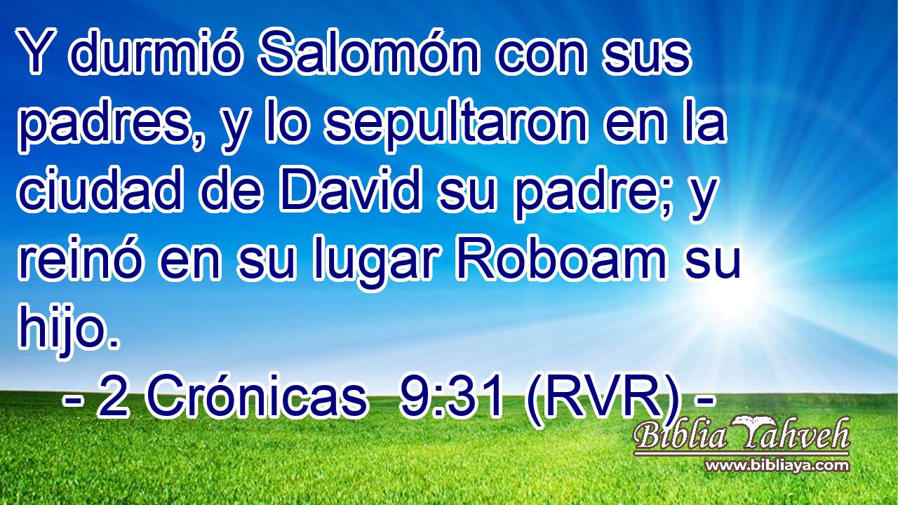 Y durmió Salomón con sus padres, y lo sepultaron en la ciudad de David su padre; y reinó en su lugar Roboam su hijo.