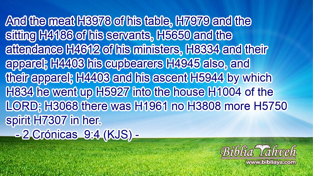 And the meat H3978 of his table, H7979 and the sitting H4186 of his servants, H5650 and the attendance H4612 of his ministers, H8334 and their apparel; H4403 his cupbearers H4945 also, and their apparel; H4403 and his ascent H5944 by which H834 he went up H5927 into the house H1004 of the LORD; H3068 there was H1961 no H3808 more H5750 spirit H7307 in her.
