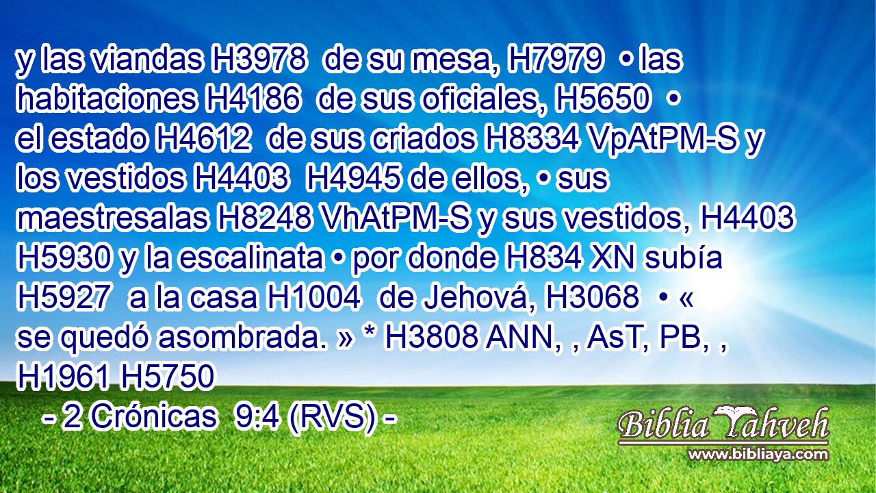 y las viandas H3978  de su mesa, H7979  • las habitaciones H4186  de sus oficiales, H5650  • el estado H4612  de sus criados H8334 VpAtPM-S y los vestidos H4403  H4945 de ellos, • sus maestresalas H8248 VhAtPM-S y sus vestidos, H4403  H5930 y la escalinata • por donde H834 XN subía H5927  a la casa H1004  de Jehová, H3068  • « se quedó asombrada. » * H3808 ANN, , AsT, PB, ,  H1961 H5750