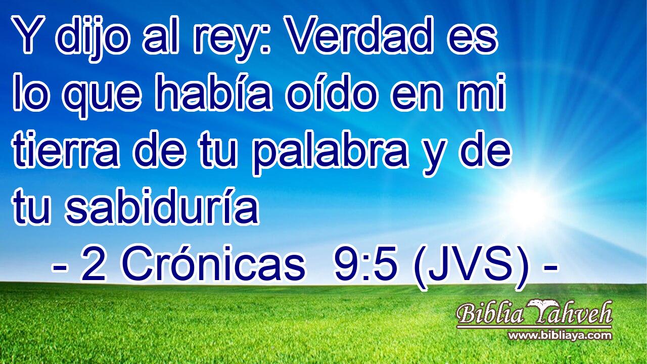 Y dijo al rey: Verdad es lo que había oído en mi tierra de tu palabra y de tu sabiduría