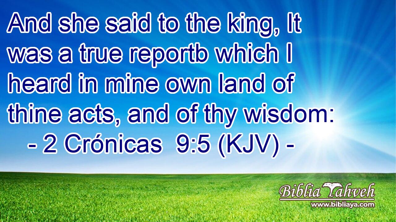 And she said to the king, It was a true reportb which I heard in mine own land of thine acts, and of thy wisdom: