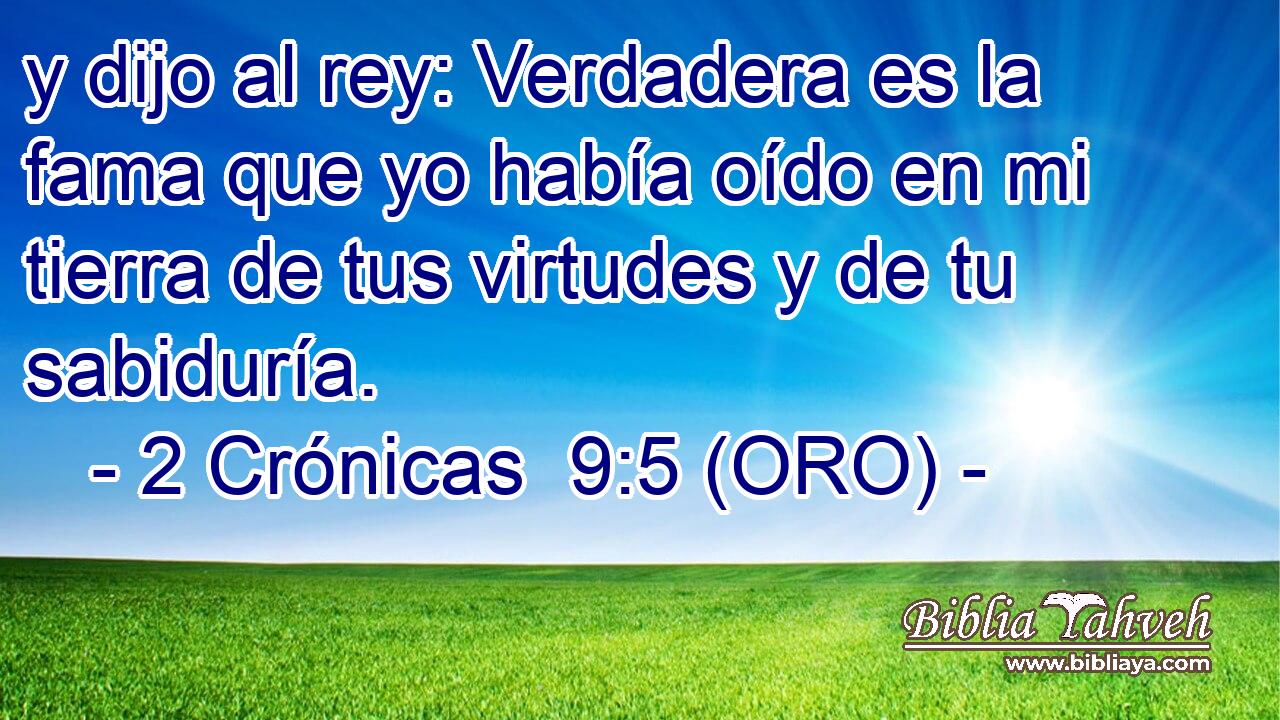  y dijo al rey: Verdadera es la fama que yo había oído en mi tierra de tus virtudes y de tu sabiduría. 