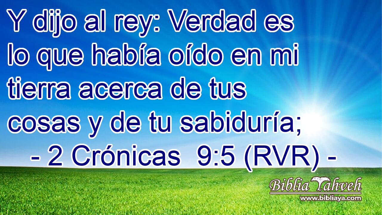 Y dijo al rey: Verdad es lo que había oído en mi tierra acerca de tus cosas y de tu sabiduría;
