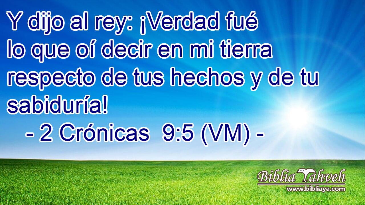  Y dijo al rey: ¡Verdad fué lo que oí decir en mi tierra respecto de tus hechos y de tu sabiduría! 