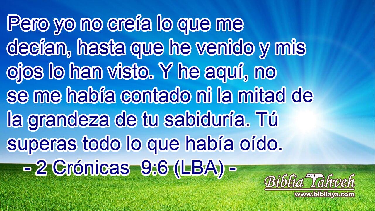 Pero yo no creía lo que me decían, hasta que he venido y mis ojos lo han visto. Y he aquí, no se me había contado ni la mitad de la grandeza de tu sabiduría. Tú superas todo lo que había oído.
