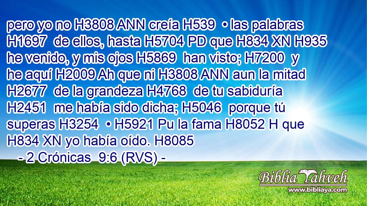 pero yo no H3808 ANN creía H539  • las palabras H1697  de ellos, hasta H5704 PD que H834 XN H935 he venido, y mis ojos H5869  han visto; H7200  y he aquí H2009 Ah que ni H3808 ANN aun la mitad H2677  de la grandeza H4768  de tu sabiduría H2451  me había sido dicha; H5046  porque tú superas H3254  • H5921 Pu la fama H8052 H que H834 XN yo había oído. H8085  