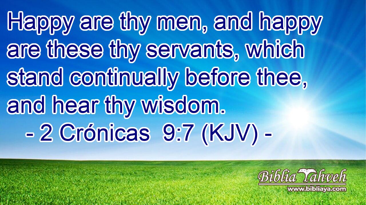 Happy are thy men, and happy are these thy servants, which stand continually before thee, and hear thy wisdom.
