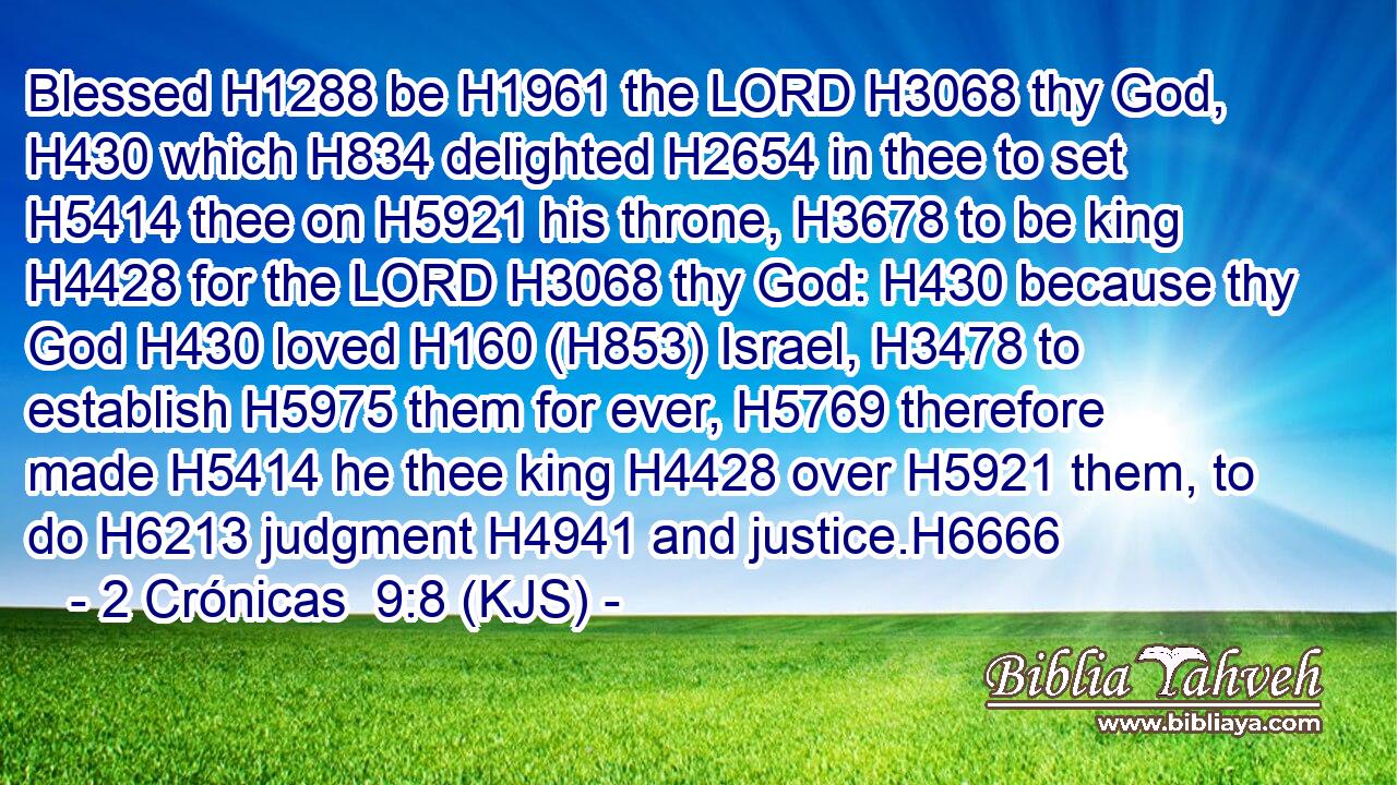 Blessed H1288 be H1961 the LORD H3068 thy God, H430 which H834 delighted H2654 in thee to set H5414 thee on H5921 his throne, H3678 to be king H4428 for the LORD H3068 thy God: H430 because thy God H430 loved H160 (H853) Israel, H3478 to establish H5975 them for ever, H5769 therefore made H5414 he thee king H4428 over H5921 them, to do H6213 judgment H4941 and justice.H6666