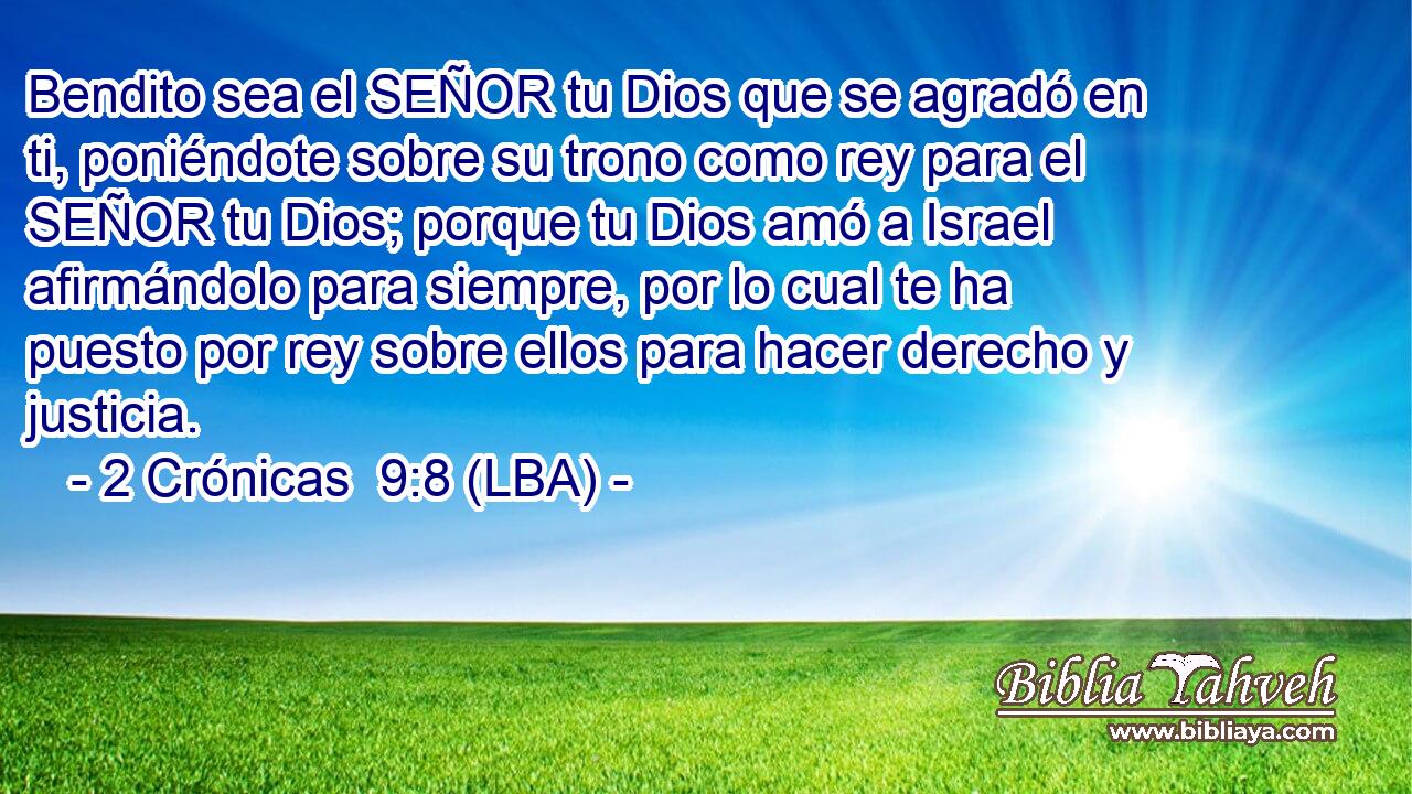 Bendito sea el SEÑOR tu Dios que se agradó en ti, poniéndote sobre su trono como rey para el SEÑOR tu Dios; porque tu Dios amó a Israel afirmándolo para siempre, por lo cual te ha puesto por rey sobre ellos para hacer derecho y justicia.