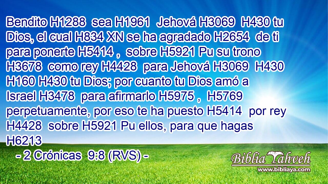 Bendito H1288  sea H1961  Jehová H3069  H430 tu Dios, el cual H834 XN se ha agradado H2654  de ti para ponerte H5414 ,  sobre H5921 Pu su trono H3678  como rey H4428  para Jehová H3069  H430 H160 H430 tu Dios; por cuanto tu Dios amó a Israel H3478  para afirmarlo H5975 ,  H5769 perpetuamente, por eso te ha puesto H5414  por rey H4428  sobre H5921 Pu ellos, para que hagas H6213 