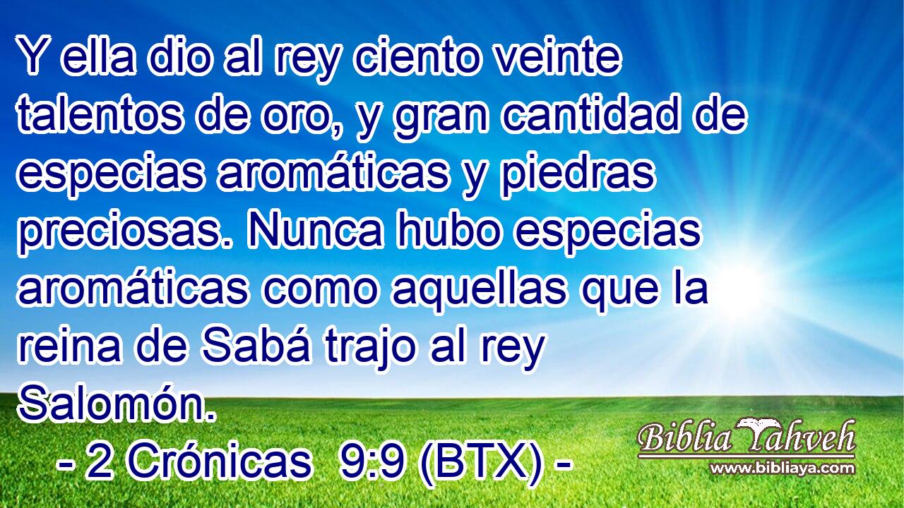 Y ella dio al rey ciento veinte talentos de oro, y gran cantidad de especias aromáticas y piedras preciosas. Nunca hubo especias aromáticas como aquellas que la reina de Sabá trajo al rey Salomón.