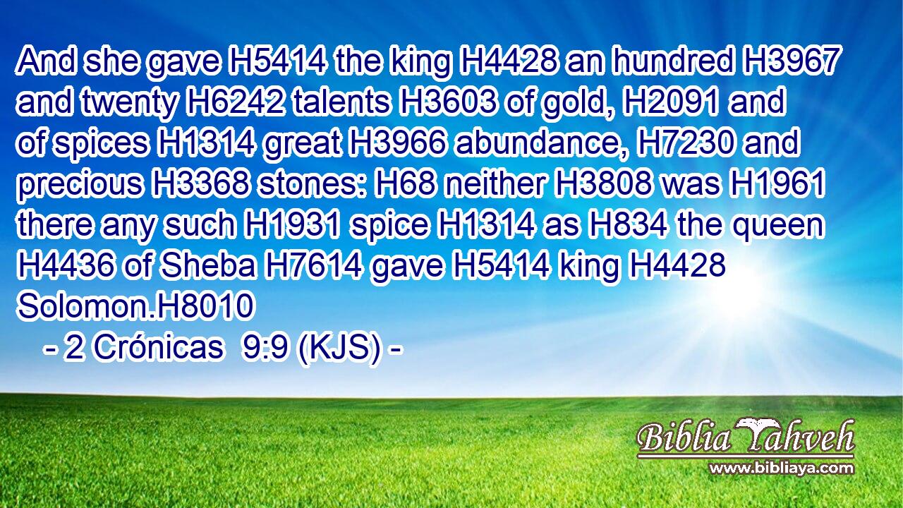 And she gave H5414 the king H4428 an hundred H3967 and twenty H6242 talents H3603 of gold, H2091 and of spices H1314 great H3966 abundance, H7230 and precious H3368 stones: H68 neither H3808 was H1961 there any such H1931 spice H1314 as H834 the queen H4436 of Sheba H7614 gave H5414 king H4428 Solomon.H8010