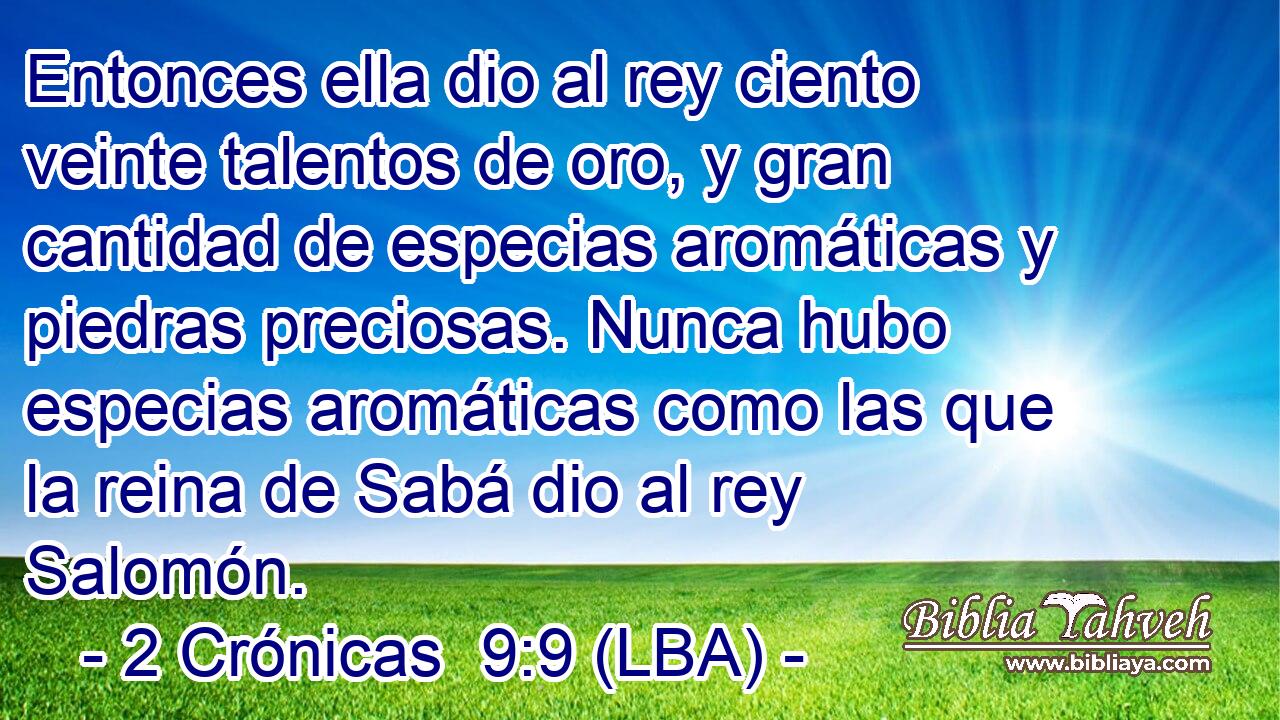 Entonces ella dio al rey ciento veinte talentos de oro, y gran cantidad de especias aromáticas y piedras preciosas. Nunca hubo especias aromáticas como las que la reina de Sabá dio al rey Salomón.