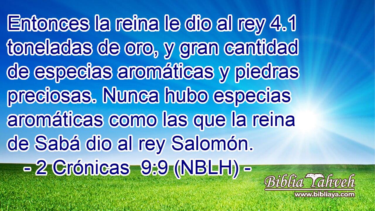  Entonces la reina le dio al rey 4.1 toneladas de oro, y gran cantidad de especias aromáticas y piedras preciosas. Nunca hubo especias aromáticas como las que la reina de Sabá dio al rey Salomón. 