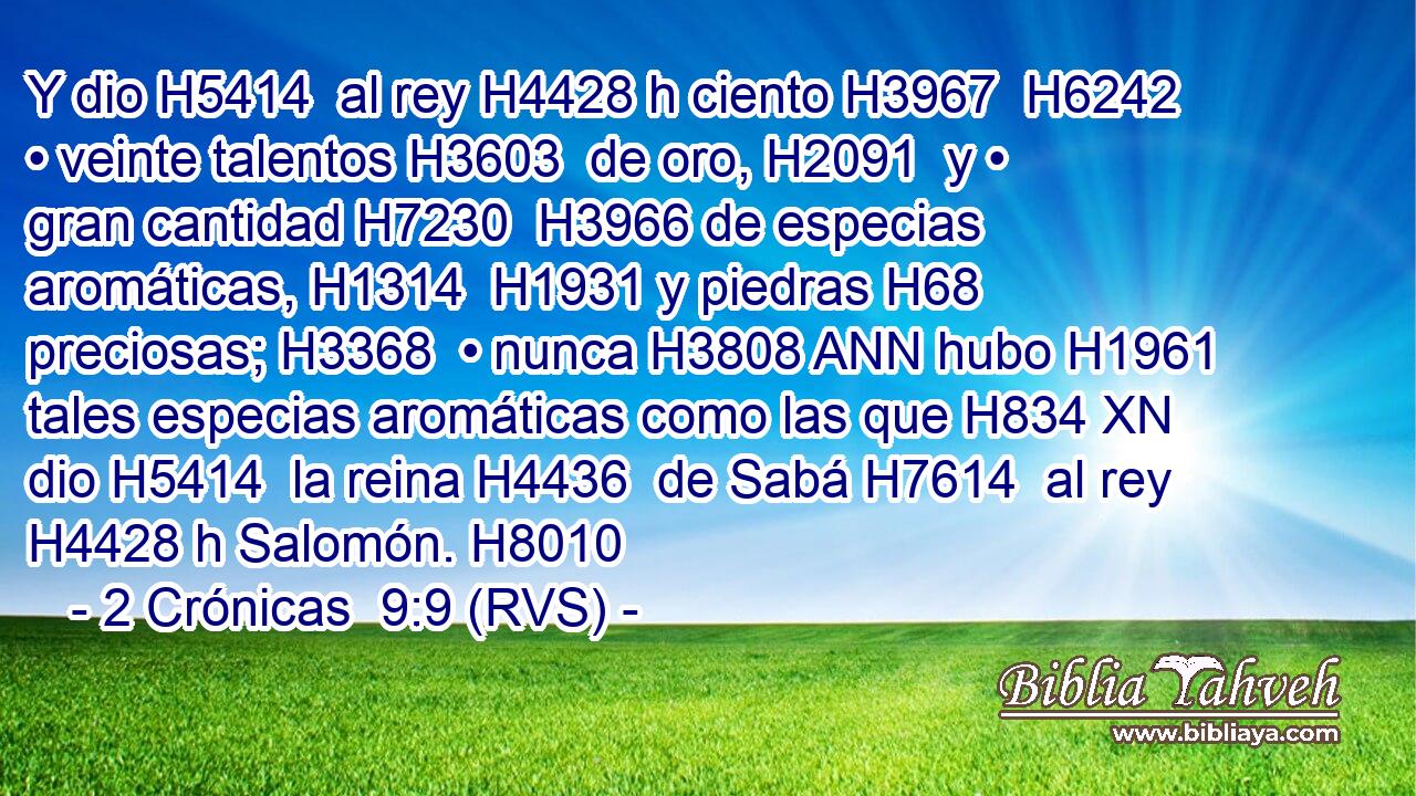 Y dio H5414  al rey H4428 h ciento H3967  H6242 • veinte talentos H3603  de oro, H2091  y • gran cantidad H7230  H3966 de especias aromáticas, H1314  H1931 y piedras H68  preciosas; H3368  • nunca H3808 ANN hubo H1961  tales especias aromáticas como las que H834 XN dio H5414  la reina H4436  de Sabá H7614  al rey H4428 h Salomón. H8010  