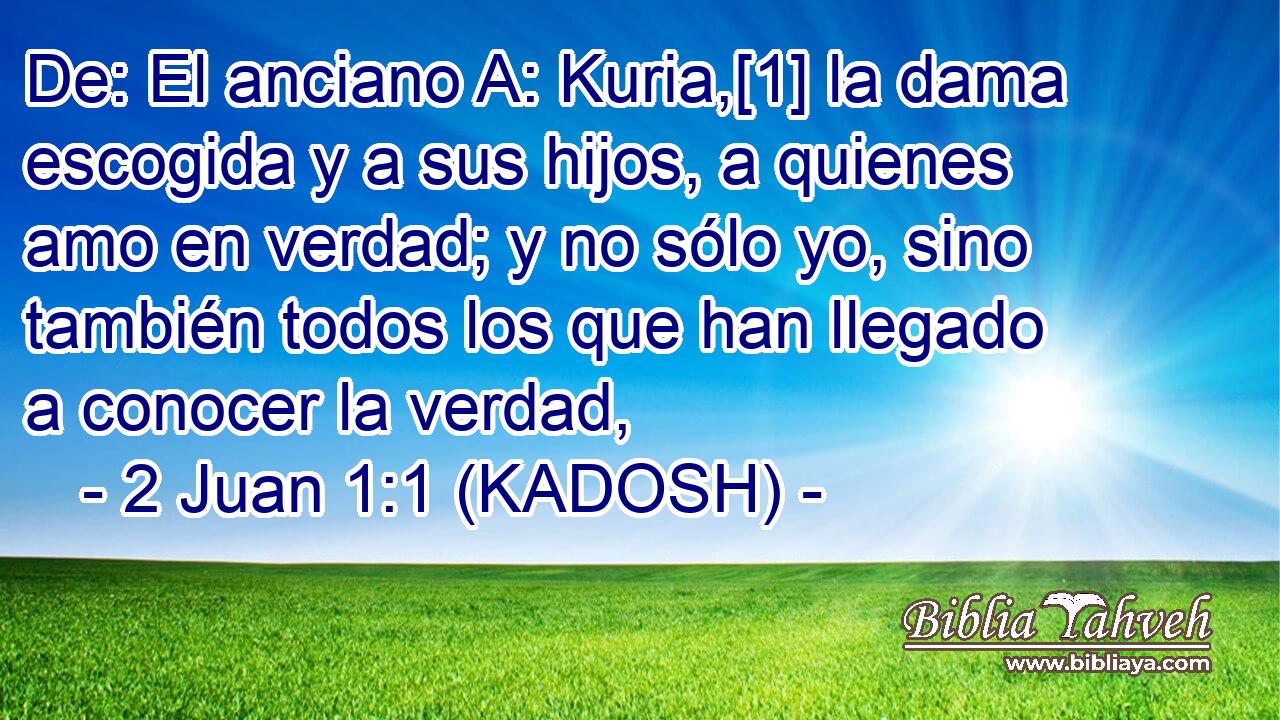  De: El anciano A: Kuria,[1] la dama escogida y a sus hijos, a quienes amo en verdad; y no sólo yo, sino también todos los que han llegado a conocer la verdad, 
