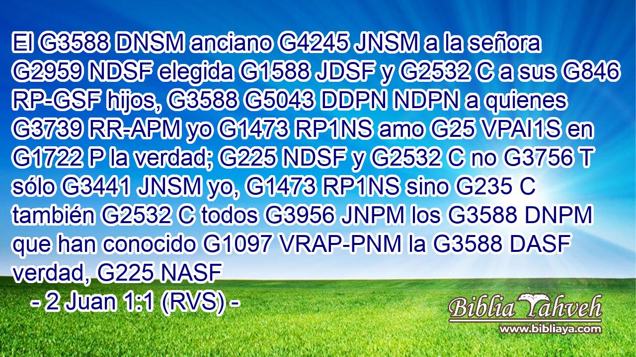 El G3588 DNSM anciano G4245 JNSM a la señora G2959 NDSF elegida G1588 JDSF y G2532 C a sus G846 RP-GSF hijos, G3588 G5043 DDPN NDPN a quienes G3739 RR-APM yo G1473 RP1NS amo G25 VPAI1S en G1722 P la verdad; G225 NDSF y G2532 C no G3756 T sólo G3441 JNSM yo, G1473 RP1NS sino G235 C también G2532 C todos G3956 JNPM los G3588 DNPM que han conocido G1097 VRAP-PNM la G3588 DASF verdad, G225 NASF 