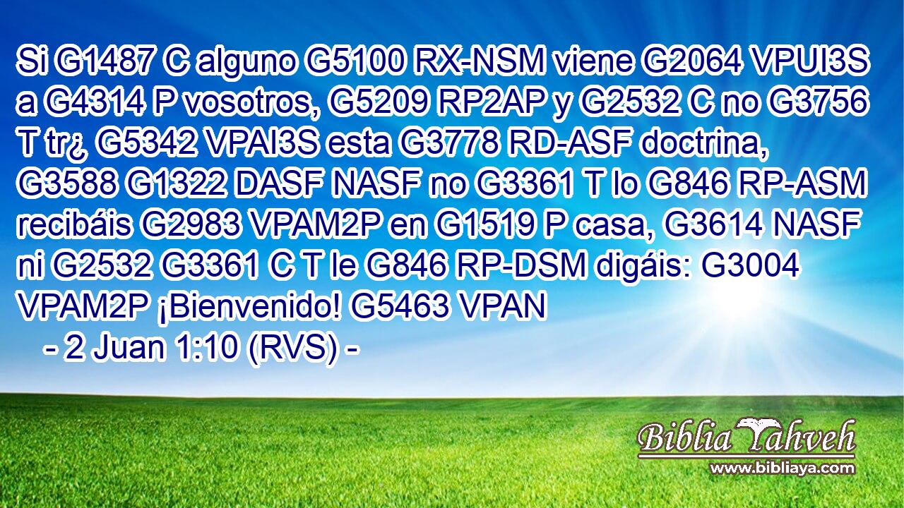 Si G1487 C alguno G5100 RX-NSM viene G2064 VPUI3S a G4314 P vosotros, G5209 RP2AP y G2532 C no G3756 T tr¿ G5342 VPAI3S esta G3778 RD-ASF doctrina, G3588 G1322 DASF NASF no G3361 T lo G846 RP-ASM recibáis G2983 VPAM2P en G1519 P casa, G3614 NASF ni G2532 G3361 C T le G846 RP-DSM digáis: G3004 VPAM2P ¡Bienvenido! G5463 VPAN 