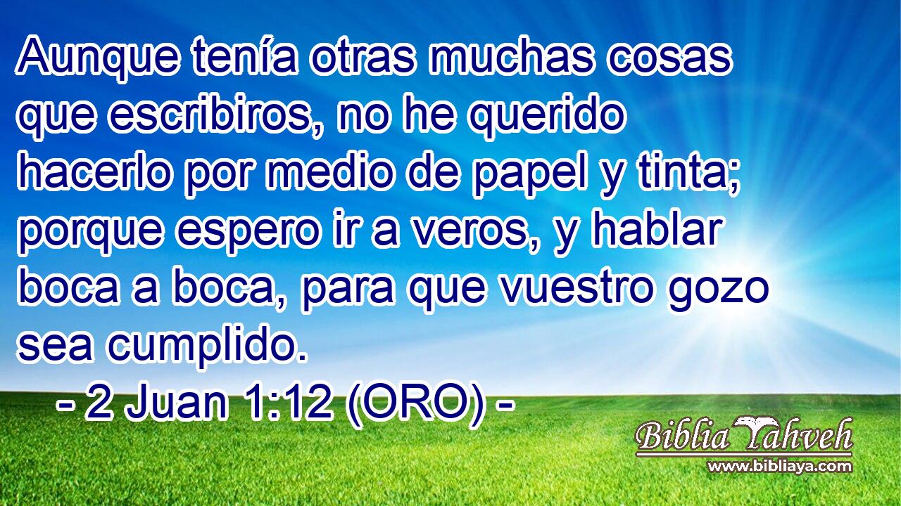  Aunque tenía otras muchas cosas que escribiros, no he querido hacerlo por medio de papel y tinta; porque espero ir a veros, y hablar boca a boca, para que vuestro gozo sea cumplido. 