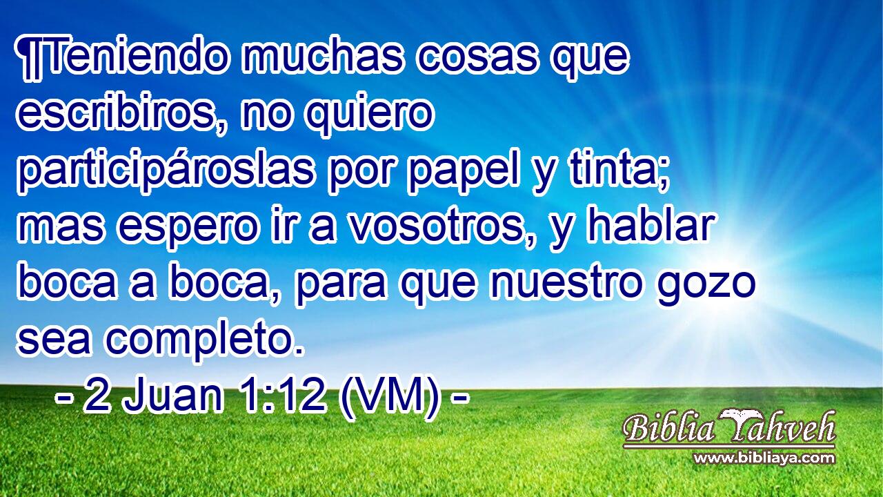  ¶Teniendo muchas cosas que escribiros, no quiero participároslas por papel y tinta; mas espero ir a vosotros, y hablar boca a boca, para que nuestro gozo sea completo. 