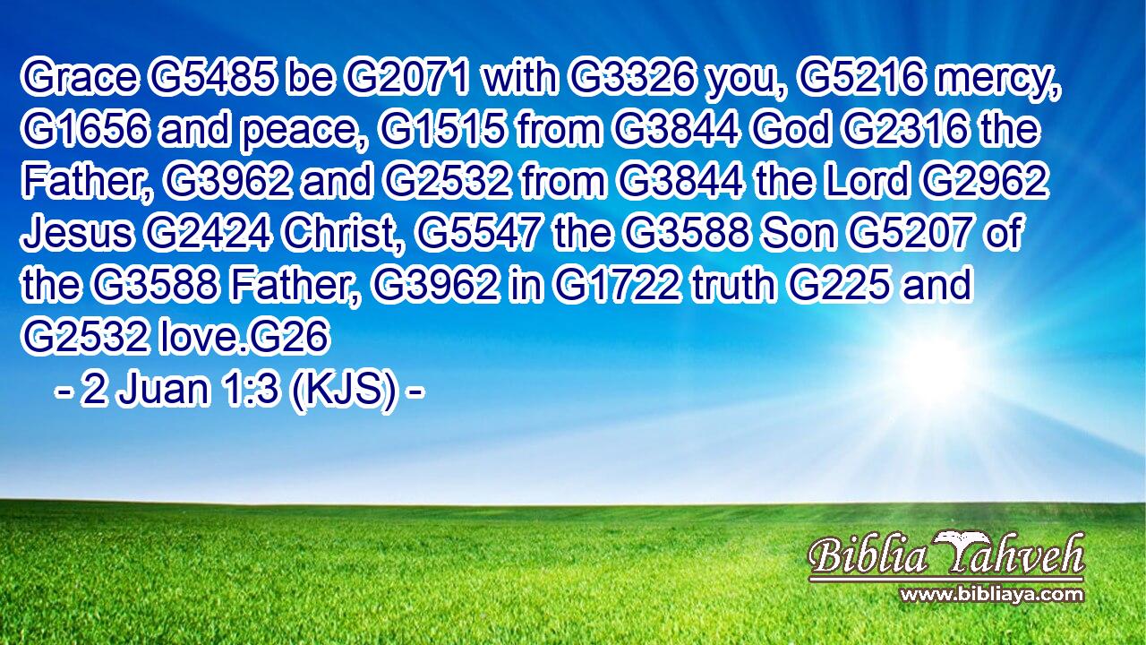 Grace G5485 be G2071 with G3326 you, G5216 mercy, G1656 and peace, G1515 from G3844 God G2316 the Father, G3962 and G2532 from G3844 the Lord G2962 Jesus G2424 Christ, G5547 the G3588 Son G5207 of the G3588 Father, G3962 in G1722 truth G225 and G2532 love.G26