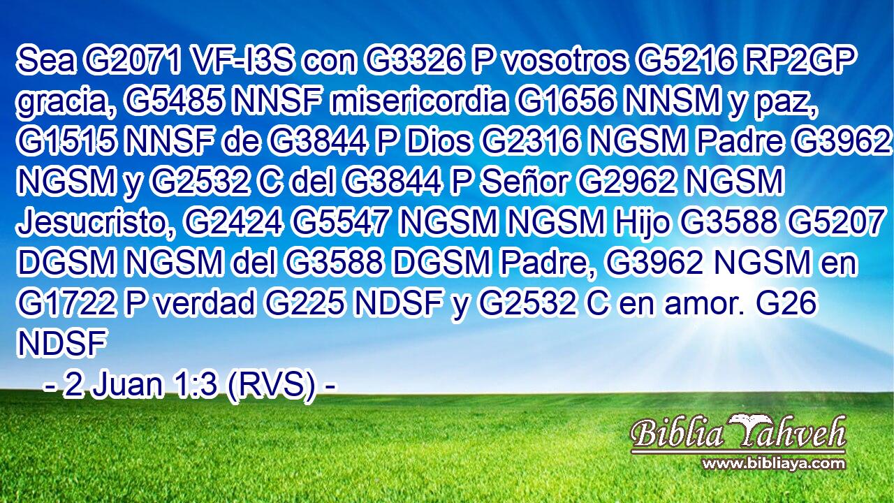 Sea G2071 VF-I3S con G3326 P vosotros G5216 RP2GP gracia, G5485 NNSF misericordia G1656 NNSM y paz, G1515 NNSF de G3844 P Dios G2316 NGSM Padre G3962 NGSM y G2532 C del G3844 P Señor G2962 NGSM Jesucristo, G2424 G5547 NGSM NGSM Hijo G3588 G5207 DGSM NGSM del G3588 DGSM Padre, G3962 NGSM en G1722 P verdad G225 NDSF y G2532 C en amor. G26 NDSF 