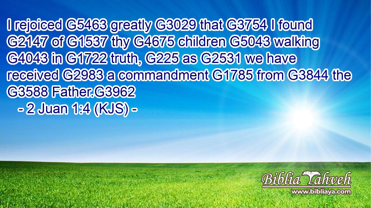I rejoiced G5463 greatly G3029 that G3754 I found G2147 of G1537 thy G4675 children G5043 walking G4043 in G1722 truth, G225 as G2531 we have received G2983 a commandment G1785 from G3844 the G3588 Father.G3962